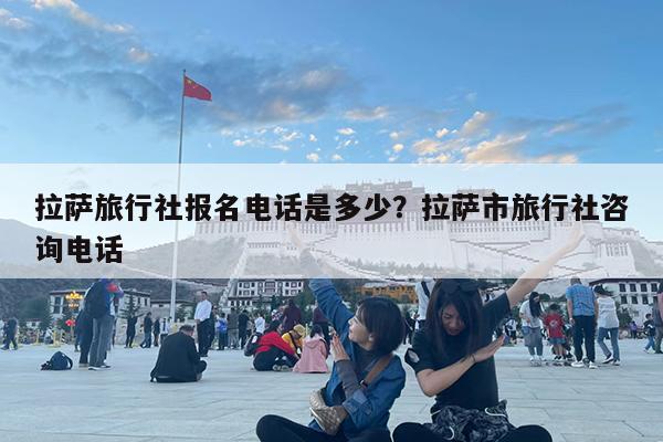 拉萨旅行社报名电话是多少?拉萨市旅行社咨询电话