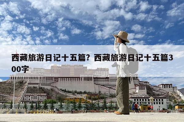 西藏旅游日记十五篇?西藏旅游日记十五篇300字