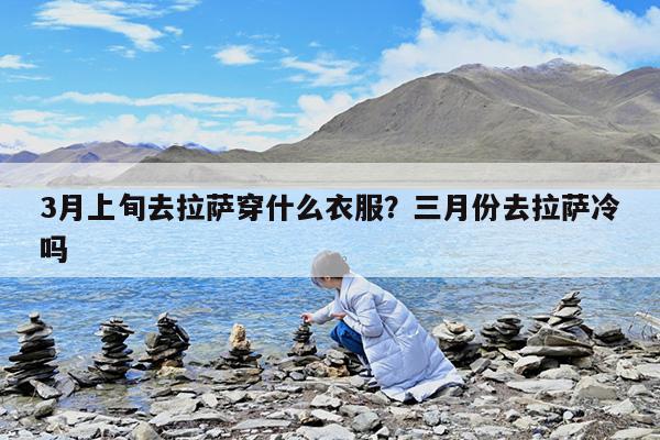 3月上旬去拉萨穿什么衣服?三月份去拉萨冷吗