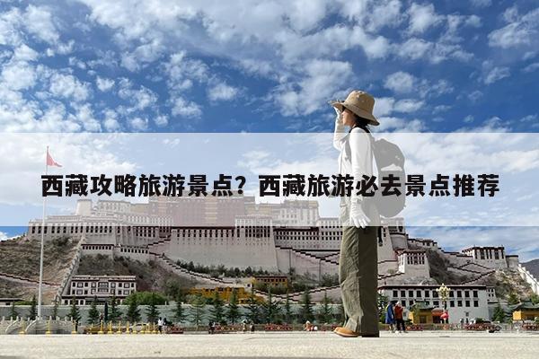 西藏攻略旅游景点?西藏旅游必去景点推荐