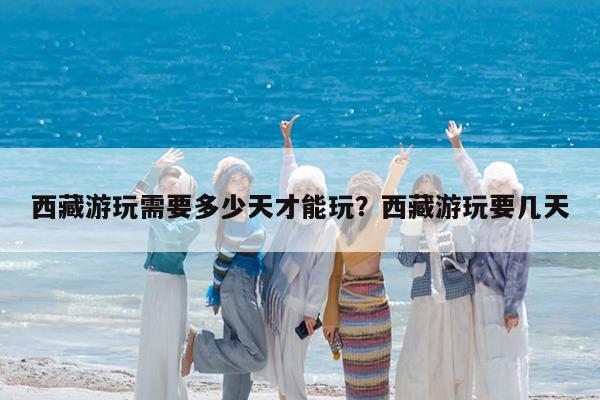西藏游玩需要多少天才能玩?西藏游玩要几天