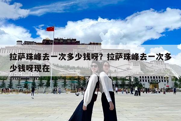 拉萨珠峰去一次多少钱呀?拉萨珠峰去一次多少钱呀现在