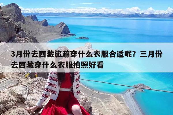 3月份去西藏旅游穿什么衣服合适呢?三月份去西藏穿什么衣服拍照好看