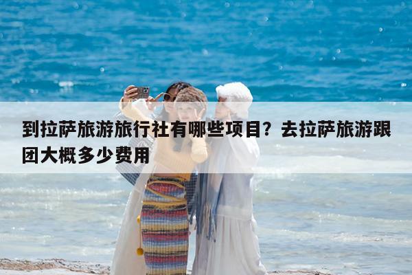 到拉萨旅游旅行社有哪些项目?去拉萨旅游跟团大概多少费用