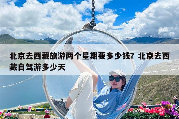 北京去西藏旅游两个星期要多少钱?北京去西藏自驾游多少天