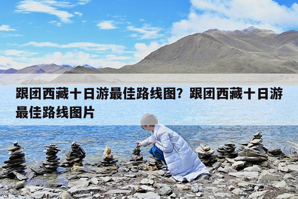 跟团西藏十日游最佳路线图?跟团西藏十日游最佳路线图片
