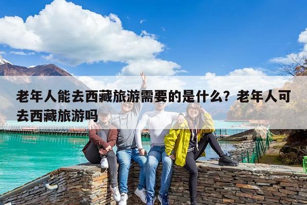 老年人能去西藏旅游需要的是什么?老年人可去西藏旅游吗