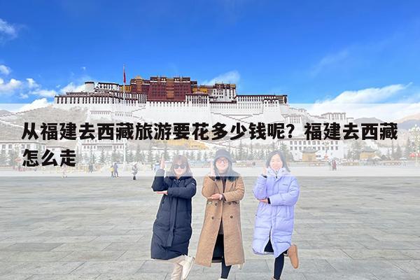 从福建去西藏旅游要花多少钱呢?福建去西藏怎么走