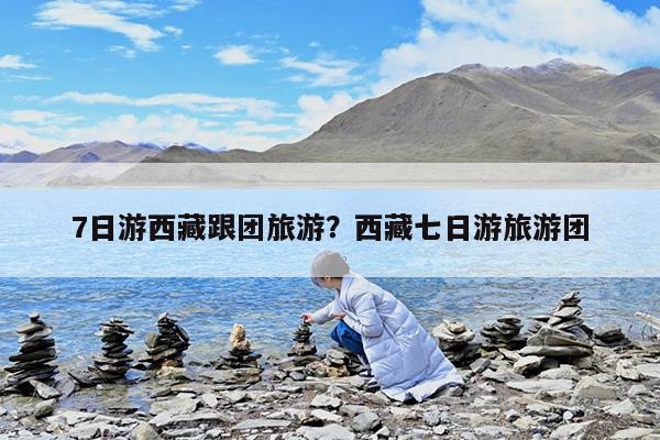 7日游西藏跟团旅游?西藏七日游旅游团