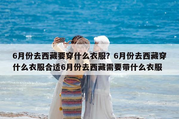 6月份去西藏要穿什么衣服?6月份去西藏穿什么衣服合适6月份去西藏需要带什么衣服