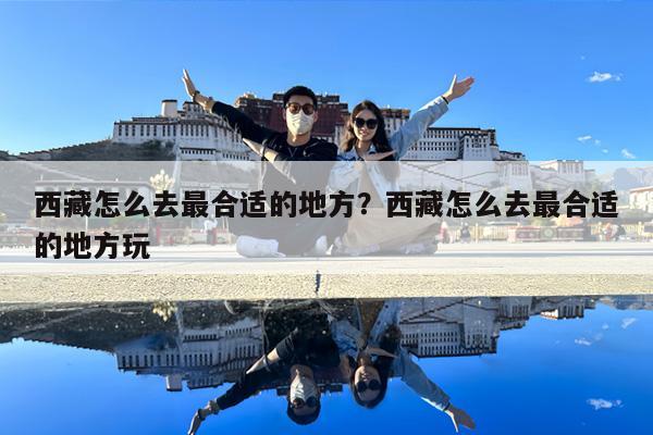 西藏怎么去最合适的地方?西藏怎么去最合适的地方玩