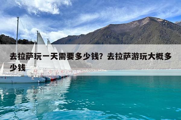 去拉萨玩一天需要多少钱?去拉萨游玩大概多少钱
