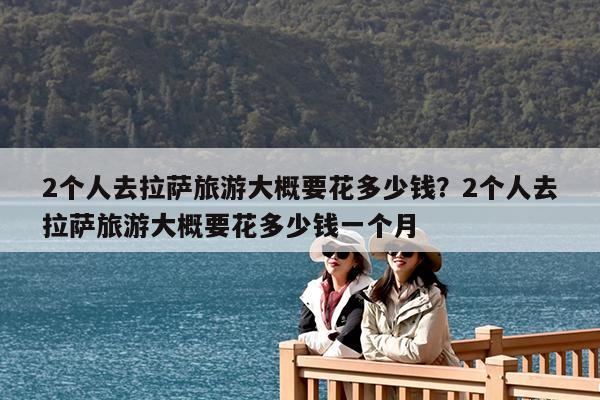 2个人去拉萨旅游大概要花多少钱?2个人去拉萨旅游大概要花多少钱一个月