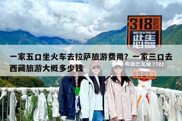 一家五口坐火车去拉萨旅游费用?一家三口去西藏旅游大概多少钱