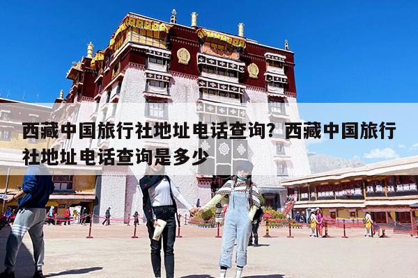 西藏中国旅行社地址电话查询?西藏中国旅行社地址电话查询是多少