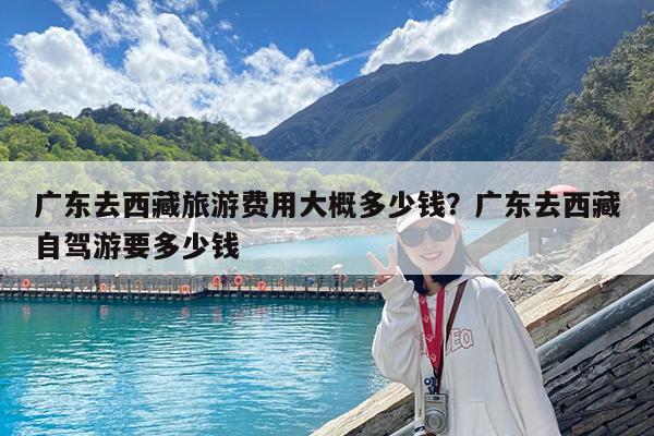 广东去西藏旅游费用大概多少钱?广东去西藏自驾游要多少钱