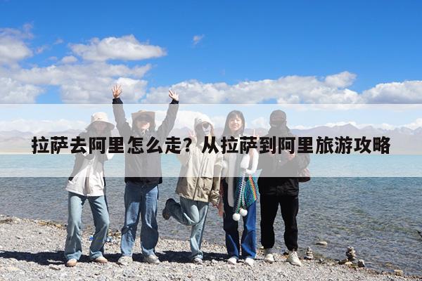 拉萨去阿里怎么走?从拉萨到阿里旅游攻略