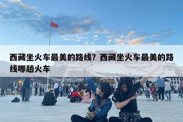 西藏坐火车最美的路线?西藏坐火车最美的路线哪趟火车
