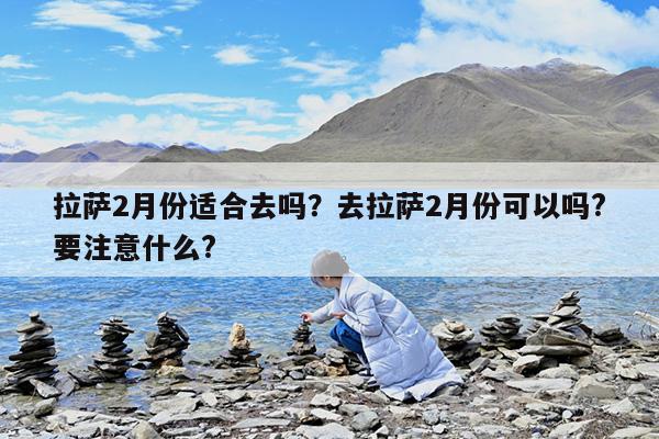 拉萨2月份适合去吗?去拉萨2月份可以吗?要注意什么?