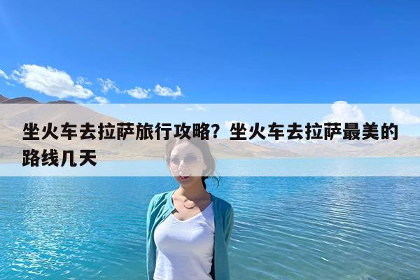 坐火车去拉萨旅行攻略?坐火车去拉萨最美的路线几天
