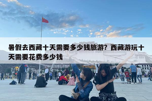 暑假去西藏十天需要多少钱旅游?西藏游玩十天需要花费多少钱