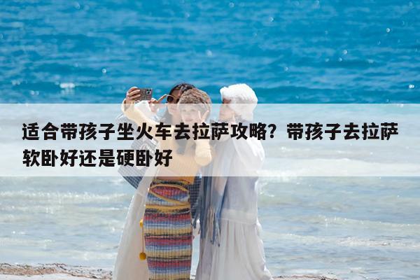 适合带孩子坐火车去拉萨攻略?带孩子去拉萨软卧好还是硬卧好