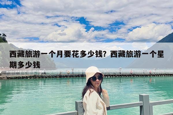 西藏旅游一个月要花多少钱?西藏旅游一个星期多少钱