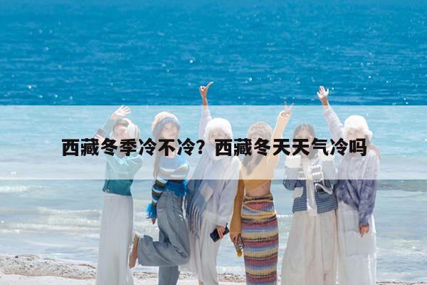 西藏冬季冷不冷?西藏冬天天气冷吗