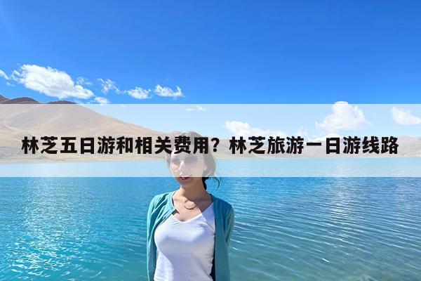 林芝五日游和相关费用?林芝旅游一日游线路