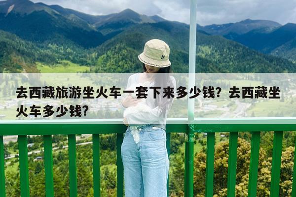 去西藏旅游坐火车一套下来多少钱?去西藏坐火车多少钱?