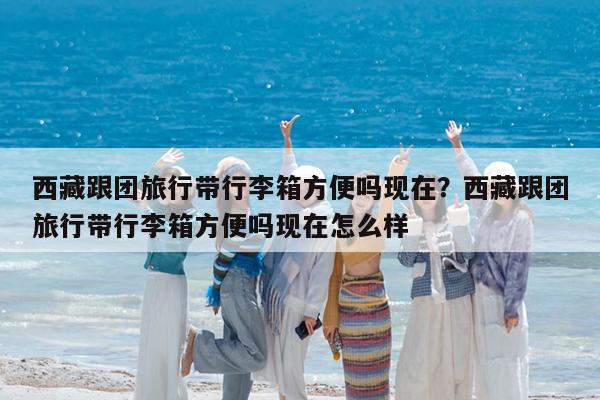 西藏跟团旅行带行李箱方便吗现在?西藏跟团旅行带行李箱方便吗现在怎么样