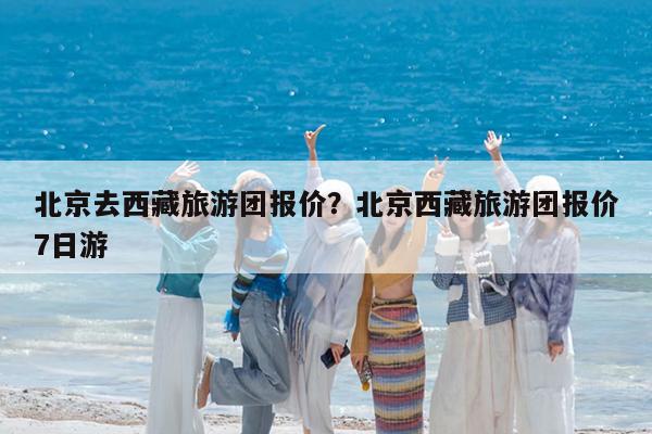 北京去西藏旅游团报价?北京西藏旅游团报价7日游