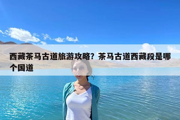 西藏茶马古道旅游攻略?茶马古道西藏段是哪个国道