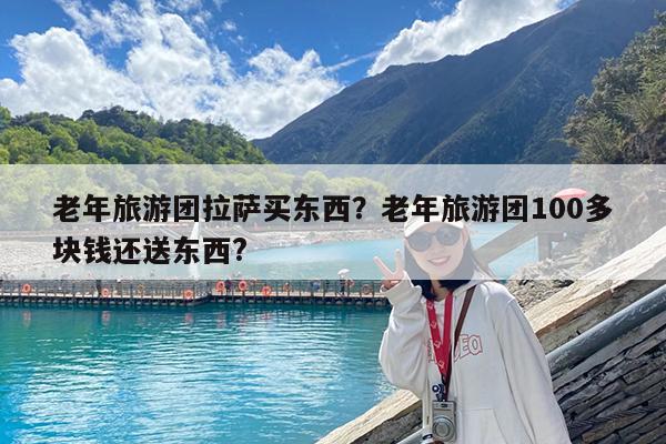老年旅游团拉萨买东西?老年旅游团100多块钱还送东西?