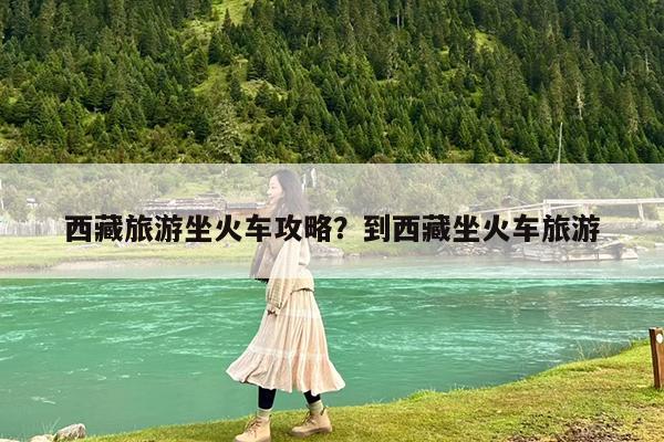 西藏旅游坐火车攻略?到西藏坐火车旅游