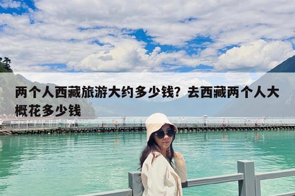 两个人西藏旅游大约多少钱?去西藏两个人大概花多少钱