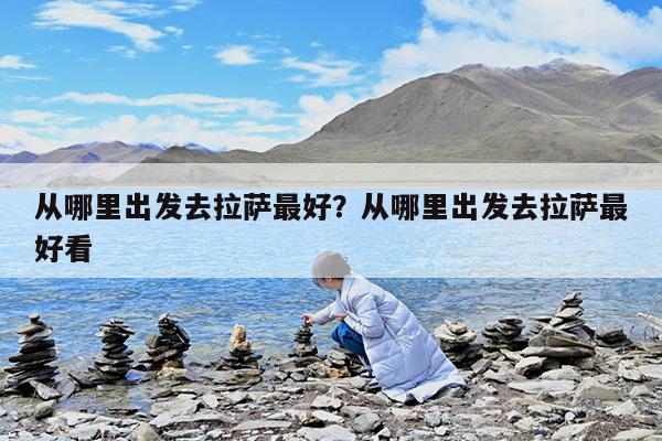 从哪里出发去拉萨最好?从哪里出发去拉萨最好看