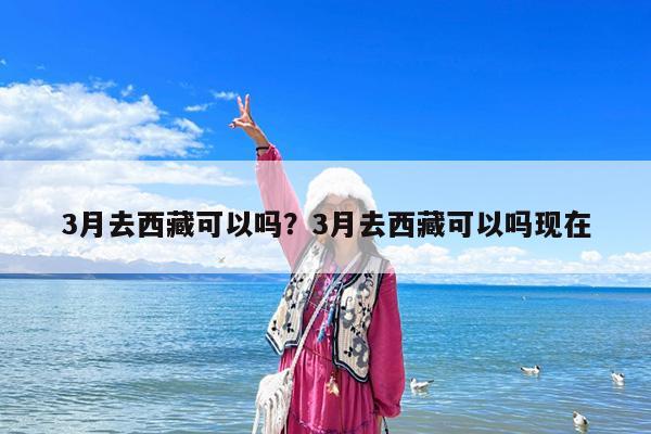 3月去西藏可以吗?3月去西藏可以吗现在