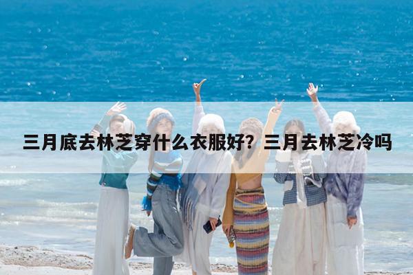 三月底去林芝穿什么衣服好?三月去林芝冷吗