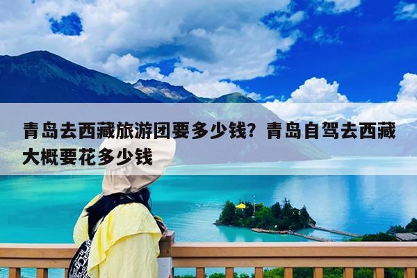 青岛去西藏旅游团要多少钱?青岛自驾去西藏大概要花多少钱