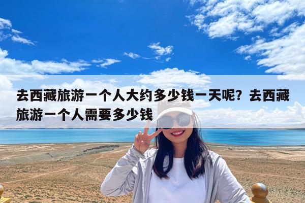 去西藏旅游一个人大约多少钱一天呢?去西藏旅游一个人需要多少钱