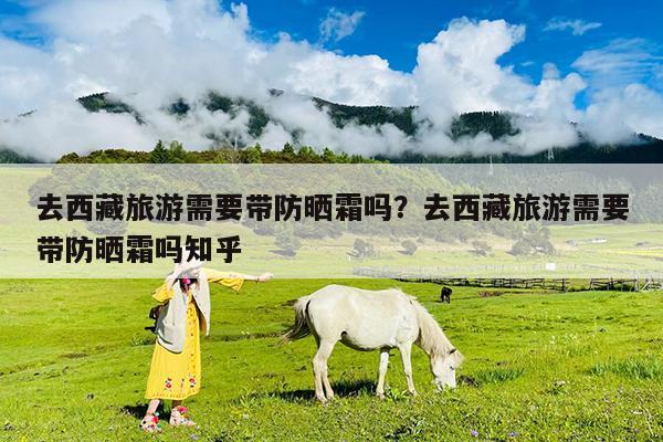 去西藏旅游需要带防晒霜吗?去西藏旅游需要带防晒霜吗知乎
