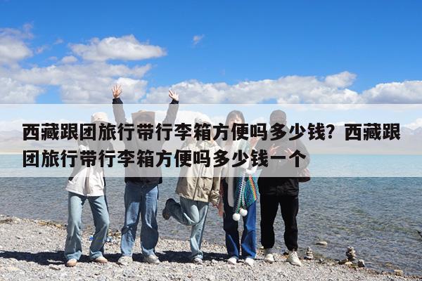 西藏跟团旅行带行李箱方便吗多少钱?西藏跟团旅行带行李箱方便吗多少钱一个