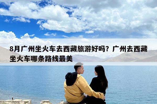 8月广州坐火车去西藏旅游好吗?广州去西藏坐火车哪条路线最美