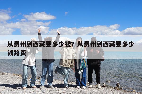 从贵州到西藏要多少钱?从贵州到西藏要多少钱路费