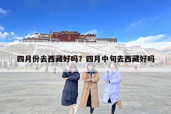 四月份去西藏好吗?四月中旬去西藏好吗