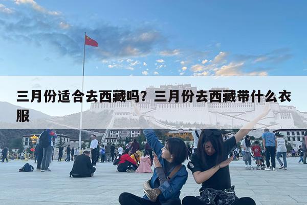 三月份适合去西藏吗?三月份去西藏带什么衣服
