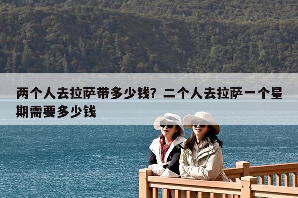 两个人去拉萨带多少钱?二个人去拉萨一个星期需要多少钱