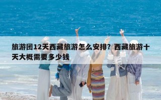 旅游团12天西藏旅游怎么安排？西藏旅游十天大概需要多少钱