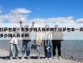 拉萨包车一天多少钱人民币啊？拉萨包车一天多少钱人民币啊
